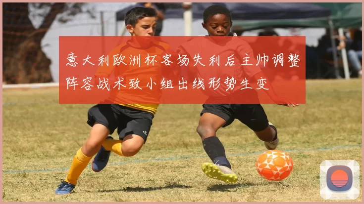 意大利欧洲杯客场失利后主帅调整阵容战术致小组出线形势生变