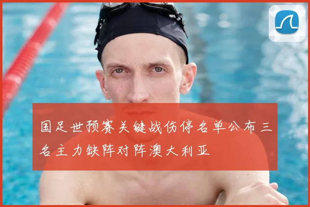 国足世预赛关键战伤停名单公布三名主力缺阵对阵澳大利亚