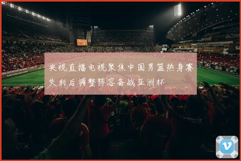 央视直播电视聚焦中国男篮热身赛失利后调整阵容备战亚洲杯