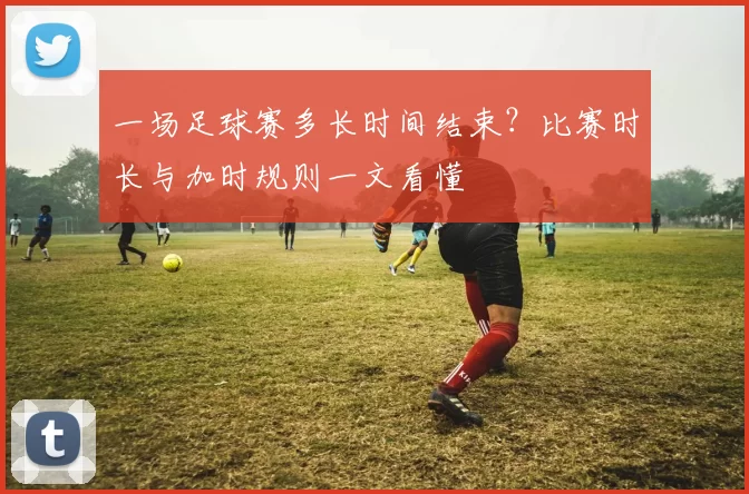 一场足球赛多长时间结束？比赛时长与加时规则一文看懂