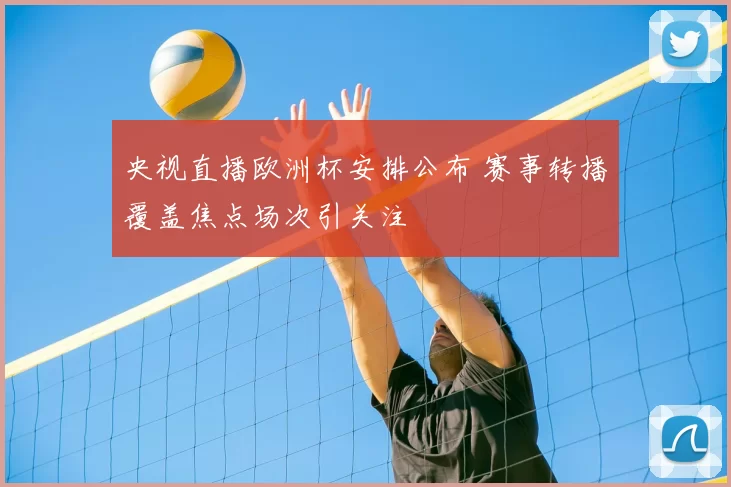 央视直播欧洲杯安排公布 赛事转播覆盖焦点场次引关注