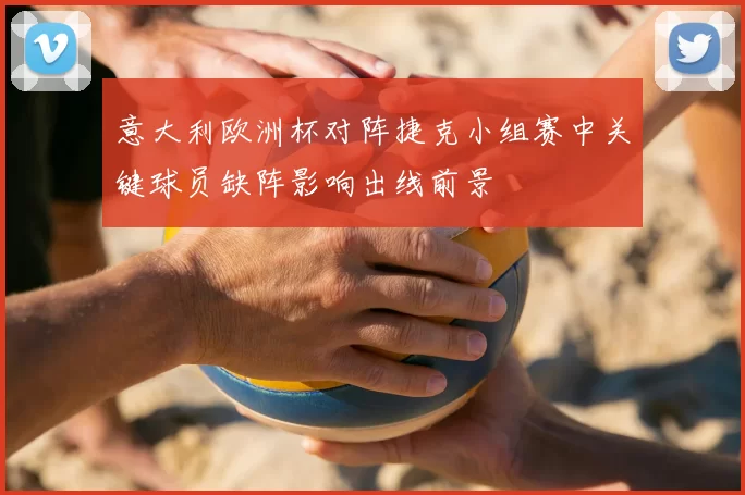 意大利欧洲杯对阵捷克小组赛中关键球员缺阵影响出线前景