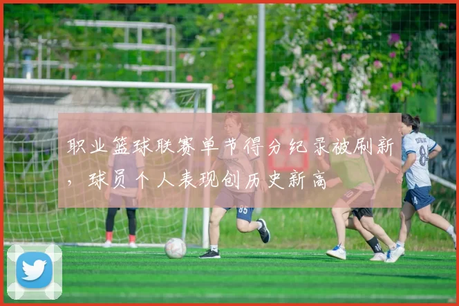 职业篮球联赛单节得分纪录被刷新，球员个人表现创历史新高