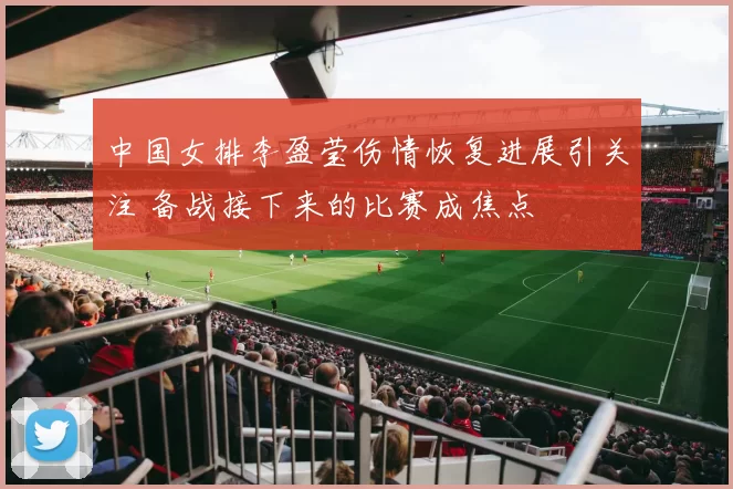 中国女排李盈莹伤情恢复进展引关注 备战接下来的比赛成焦点