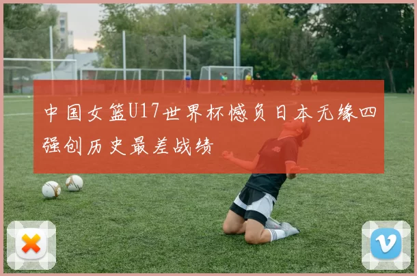 中国女篮U17世界杯憾负日本无缘四强创历史最差战绩