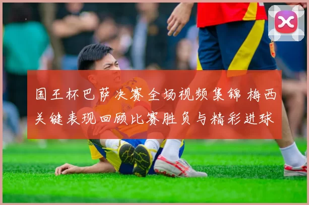 国王杯巴萨决赛全场视频集锦 梅西关键表现回顾比赛胜负与精彩进球