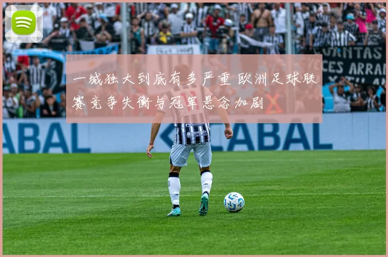 一城独大到底有多严重 欧洲足球联赛竞争失衡与冠军悬念加剧