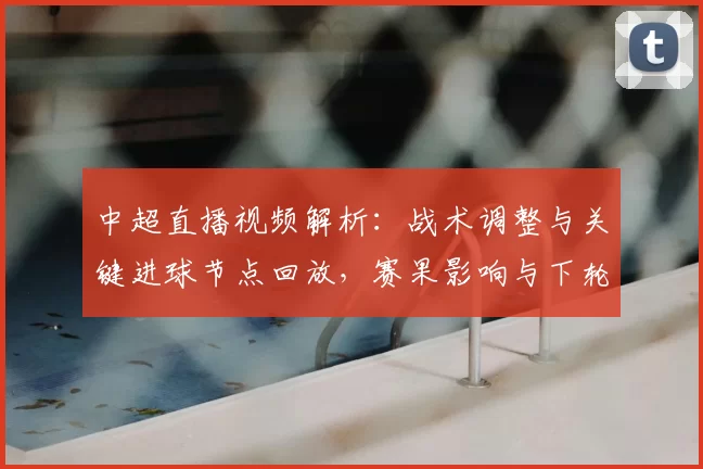 中超直播视频解析：战术调整与关键进球节点回放，赛果影响与下轮看点