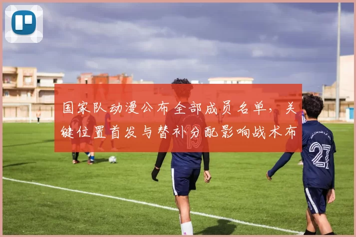 国家队动漫公布全部成员名单，关键位置首发与替补分配影响战术布置
