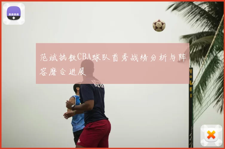 范斌执教CBA球队首秀战绩分析与阵容磨合进展
