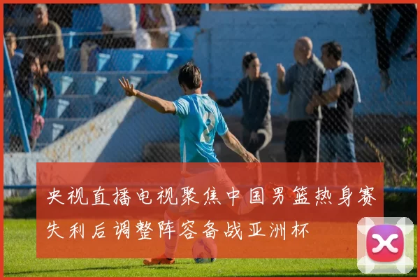 央视直播电视聚焦中国男篮热身赛失利后调整阵容备战亚洲杯