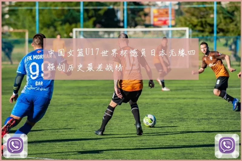 中国女篮U17世界杯憾负日本无缘四强创历史最差战绩