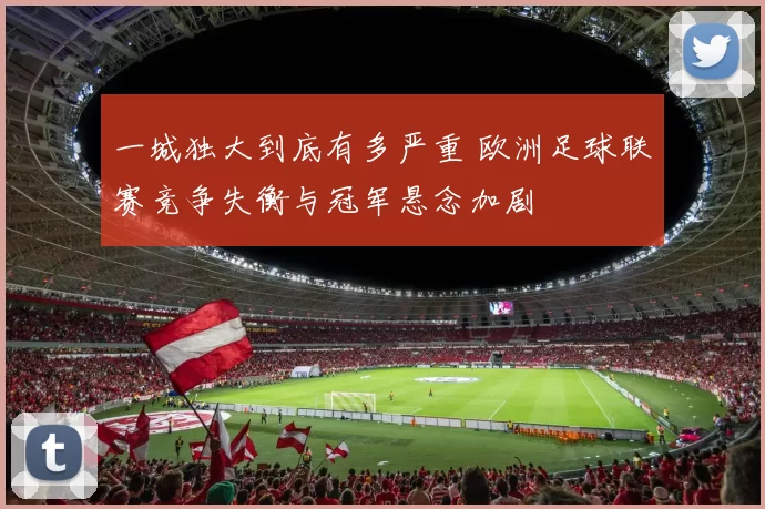 一城独大到底有多严重 欧洲足球联赛竞争失衡与冠军悬念加剧