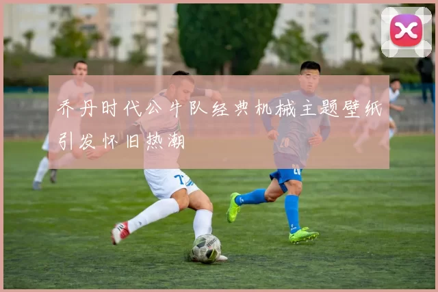 乔丹时代公牛队经典机械主题壁纸引发怀旧热潮