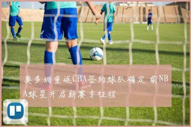 奥多姆重返CBA签约球队确定 前NBA球星开启新赛季征程