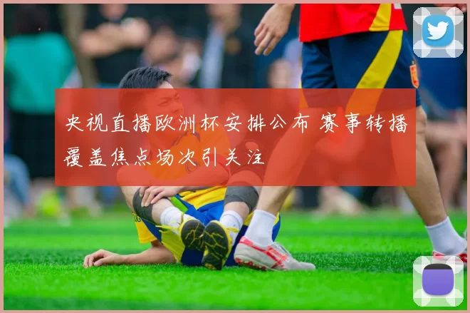 央视直播欧洲杯安排公布 赛事转播覆盖焦点场次引关注