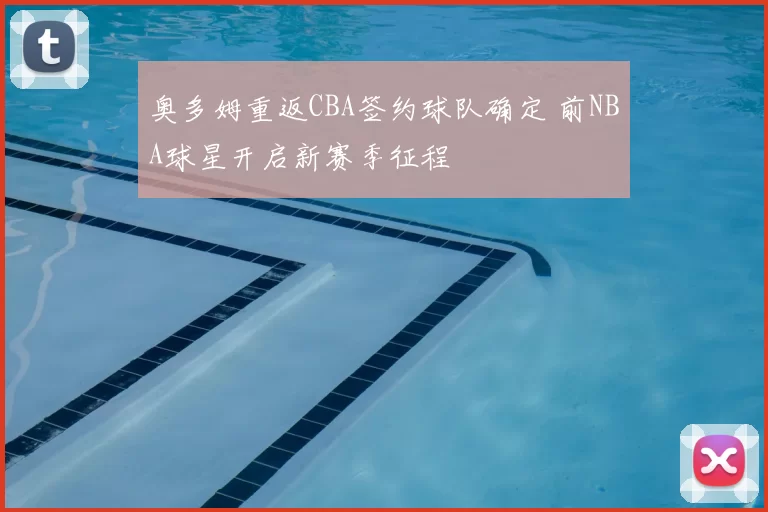 奥多姆重返CBA签约球队确定 前NBA球星开启新赛季征程