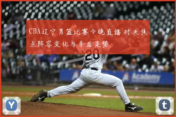 CBA辽宁男篮比赛今晚直播 对决焦点阵容变化与季后走势