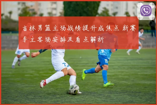 吉林男篮主场战绩提升成焦点 新赛季主客场安排及看点解析