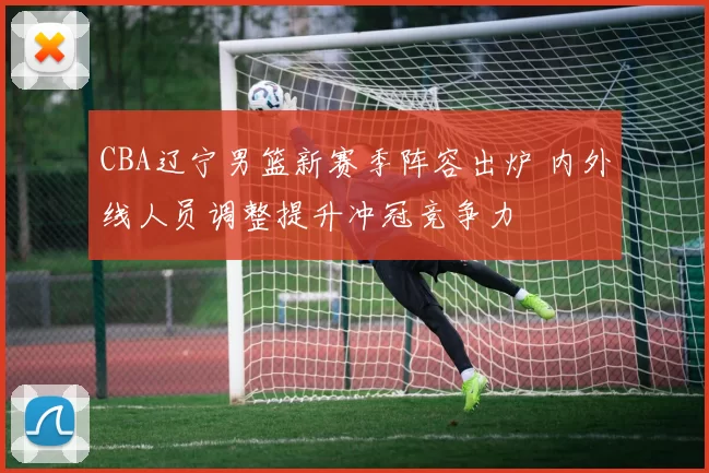 CBA辽宁男篮新赛季阵容出炉 内外线人员调整提升冲冠竞争力