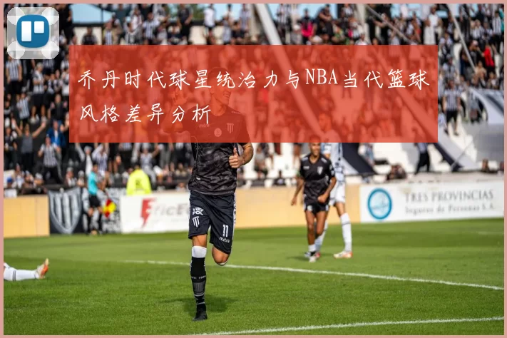 乔丹时代球星统治力与NBA当代篮球风格差异分析