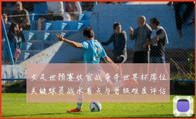 女足世预赛收官战争夺世界杯席位关键球员战术看点与晋级难度评估