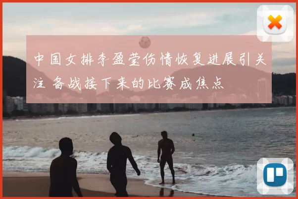 中国女排李盈莹伤情恢复进展引关注 备战接下来的比赛成焦点