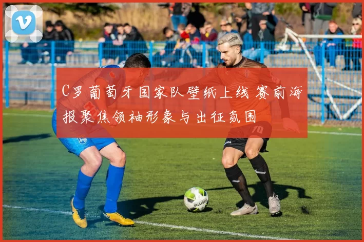 C罗葡萄牙国家队壁纸上线 赛前海报聚焦领袖形象与出征氛围