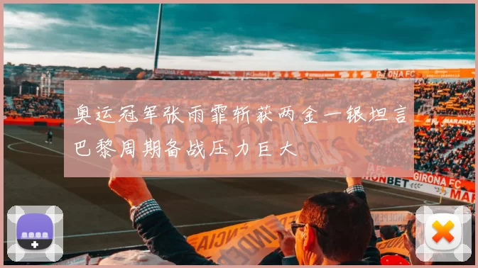 奥运冠军张雨霏斩获两金一银坦言巴黎周期备战压力巨大