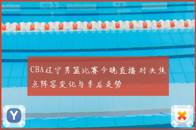 CBA辽宁男篮比赛今晚直播 对决焦点阵容变化与季后走势