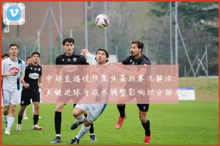 中超直播视频聚焦最新赛况解读：关键进球与战术调整影响积分排名