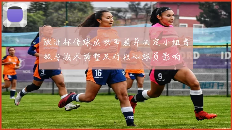 欧洲杯传球成功率差异决定小组晋级与战术调整及对核心球员影响
