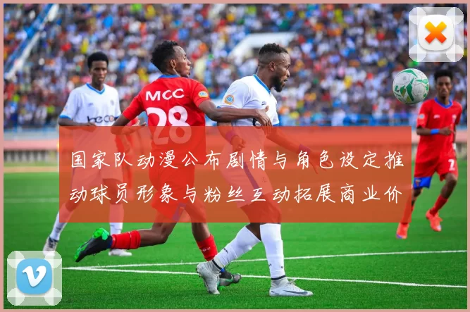 国家队动漫公布剧情与角色设定推动球员形象与粉丝互动拓展商业价值