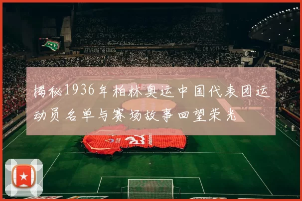 揭秘1936年柏林奥运中国代表团运动员名单与赛场故事回望荣光