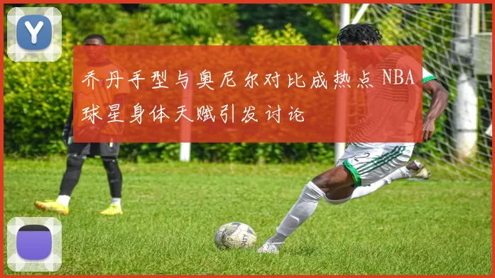 乔丹手型与奥尼尔对比成热点 NBA球星身体天赋引发讨论