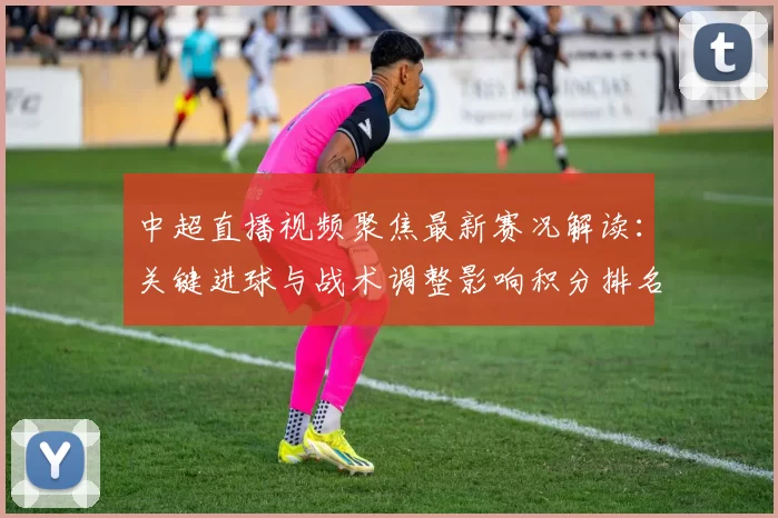中超直播视频聚焦最新赛况解读：关键进球与战术调整影响积分排名