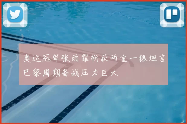 奥运冠军张雨霏斩获两金一银坦言巴黎周期备战压力巨大