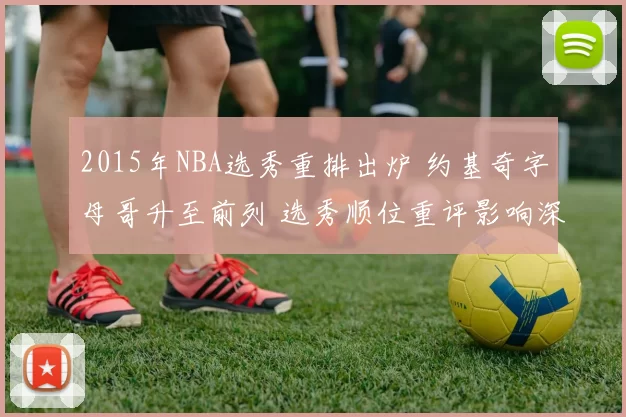 2015年NBA选秀重排出炉 约基奇字母哥升至前列 选秀顺位重评影响深远