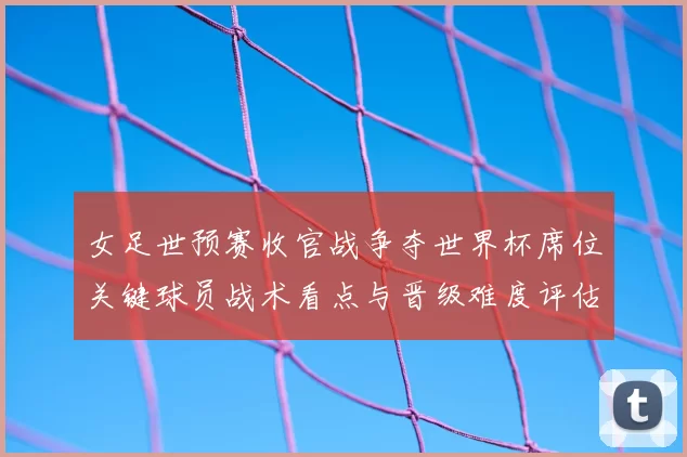 女足世预赛收官战争夺世界杯席位关键球员战术看点与晋级难度评估