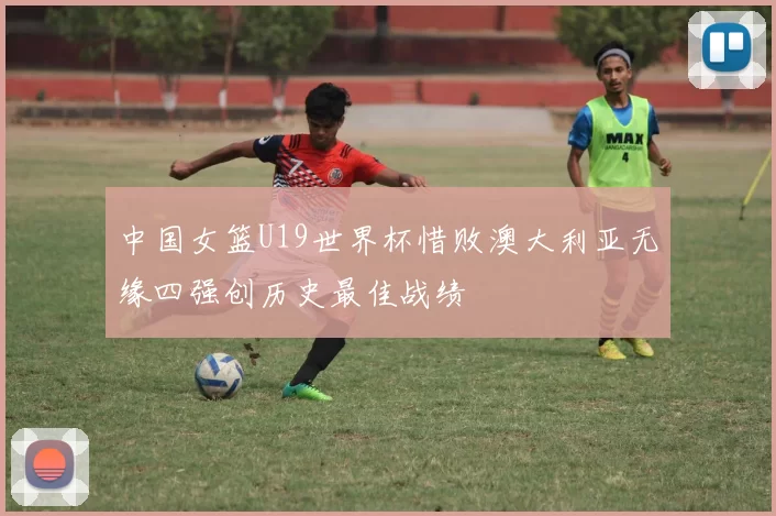 中国女篮U19世界杯惜败澳大利亚无缘四强创历史最佳战绩