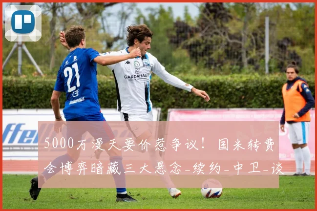 5000万漫天要价惹争议！国米转费会博弈暗藏三大悬念_续约_中卫_谈判