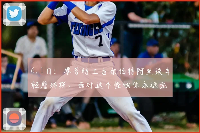 6.1日：零号特工吉尔伯特阿里谈年轻詹姆斯，面对这个怪物你永远无法预知将遇到什么疯狂挑战_比赛_CBA_NBA