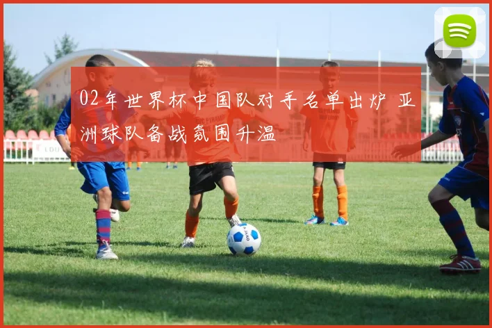02年世界杯中国队对手名单出炉 亚洲球队备战氛围升温