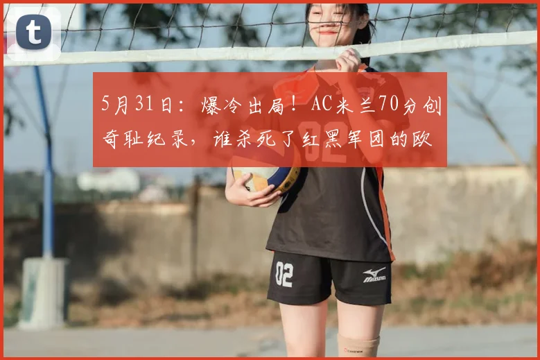 5月31日：爆冷出局！AC米兰70分创奇耻纪录，谁杀死了红黑军团的欧冠梦？_赛季_普利西奇_国米