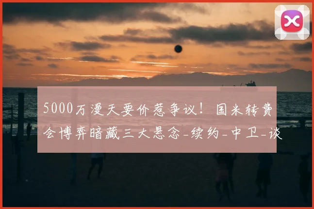 5000万漫天要价惹争议！国米转费会博弈暗藏三大悬念_续约_中卫_谈判