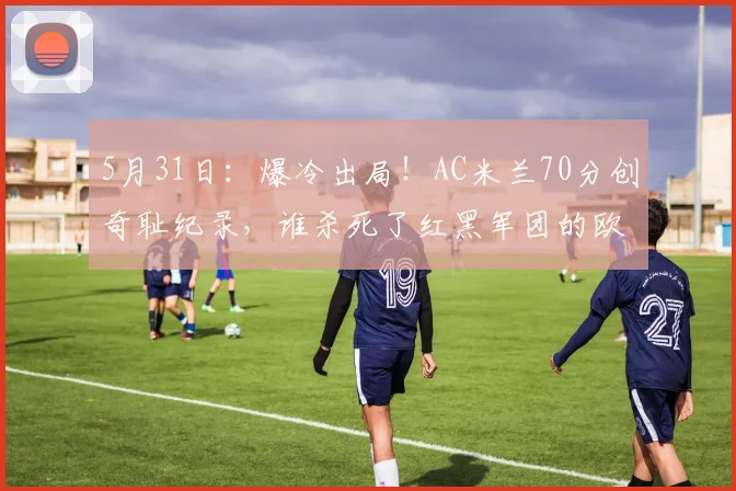 5月31日：爆冷出局！AC米兰70分创奇耻纪录，谁杀死了红黑军团的欧冠梦？_赛季_普利西奇_国米