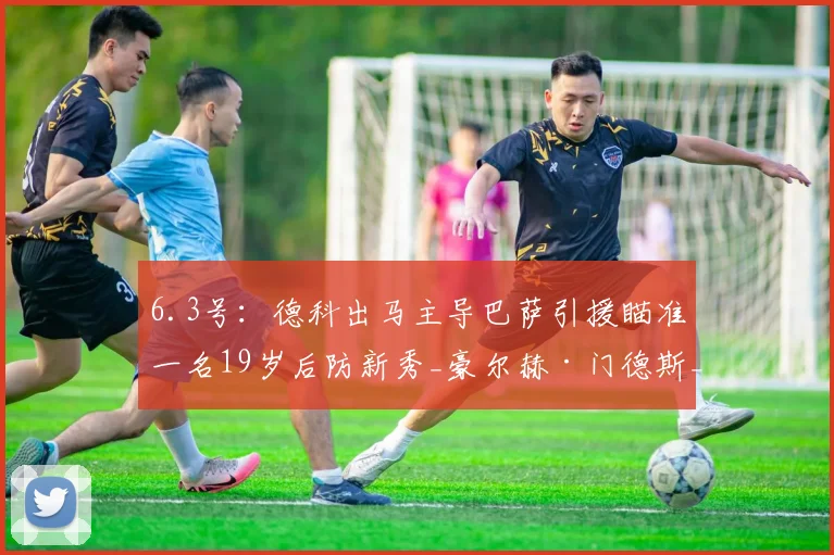 6.3号：德科出马主导巴萨引援瞄准一名19岁后防新秀_豪尔赫·门德斯_萨利纳斯_桑坦德竞技